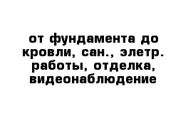 от фундамента до кровли, сан., элетр. работы, отделка, видеонаблюдение